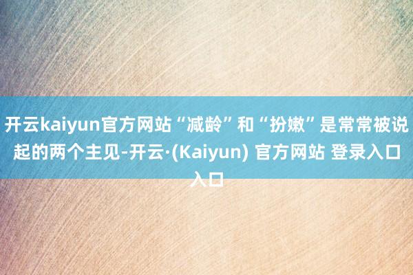 开云kaiyun官方网站“减龄”和“扮嫩”是常常被说起的两个主见-开云·(Kaiyun) 官方网站 登录入口