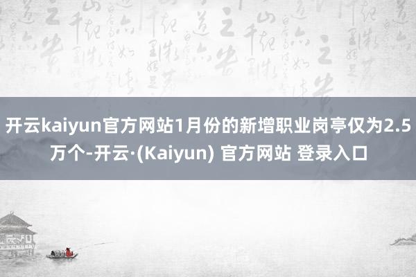 开云kaiyun官方网站1月份的新增职业岗亭仅为2.5万个-开云·(Kaiyun) 官方网站 登录入口