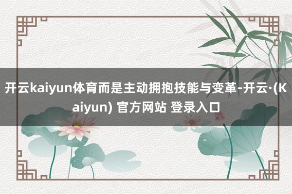 开云kaiyun体育而是主动拥抱技能与变革-开云·(Kaiyun) 官方网站 登录入口