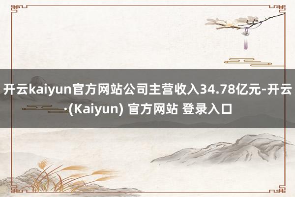 开云kaiyun官方网站公司主营收入34.78亿元-开云·(Kaiyun) 官方网站 登录入口