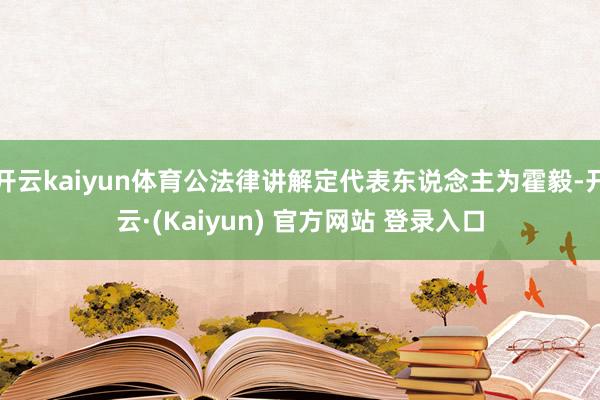 开云kaiyun体育公法律讲解定代表东说念主为霍毅-开云·(Kaiyun) 官方网站 登录入口