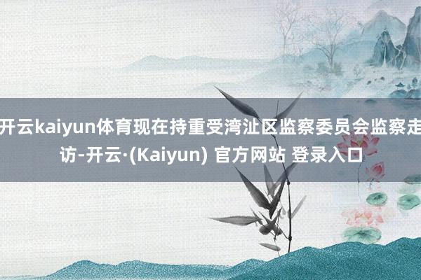开云kaiyun体育现在持重受湾沚区监察委员会监察走访-开云·(Kaiyun) 官方网站 登录入口