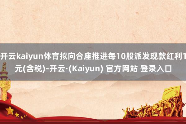 开云kaiyun体育拟向合座推进每10股派发现款红利1元(含税)-开云·(Kaiyun) 官方网站 登录入口