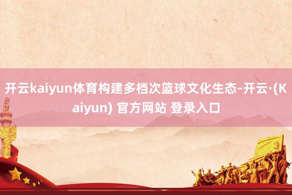 开云kaiyun体育构建多档次篮球文化生态-开云·(Kaiyun) 官方网站 登录入口