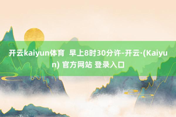开云kaiyun体育  早上8时30分许-开云·(Kaiyun) 官方网站 登录入口