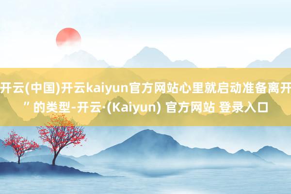 开云(中国)开云kaiyun官方网站心里就启动准备离开”的类型-开云·(Kaiyun) 官方网站 登录入口