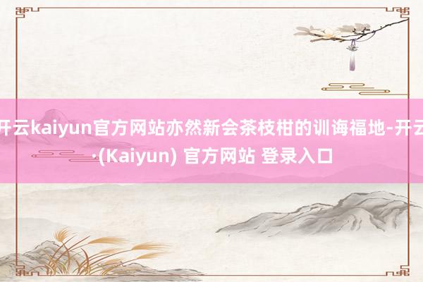 开云kaiyun官方网站亦然新会茶枝柑的训诲福地-开云·(Kaiyun) 官方网站 登录入口