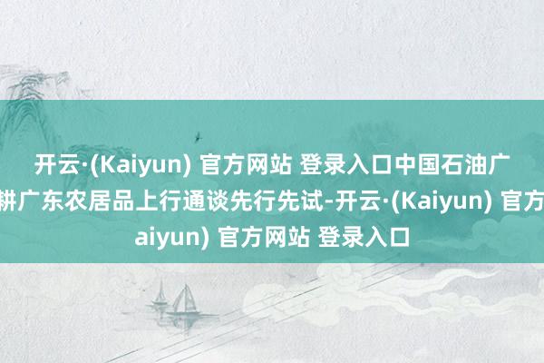 开云·(Kaiyun) 官方网站 登录入口中国石油广东销售公司深耕广东农居品上行通谈先行先试-开云·(Kaiyun) 官方网站 登录入口