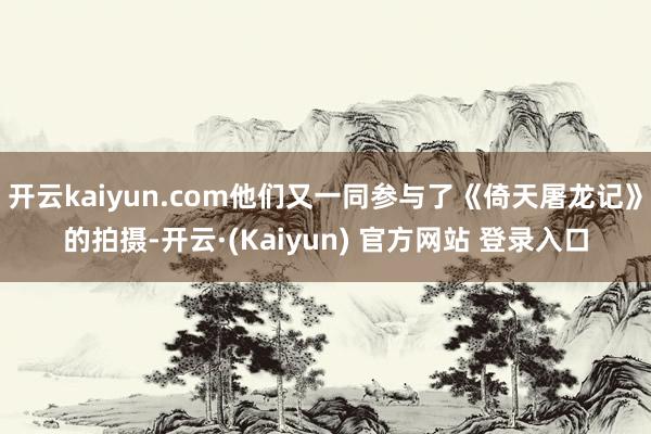 开云kaiyun.com他们又一同参与了《倚天屠龙记》的拍摄-开云·(Kaiyun) 官方网站 登录入口