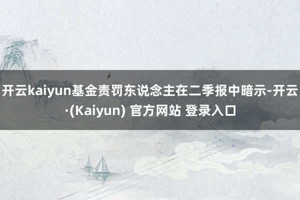 开云kaiyun　　基金责罚东说念主在二季报中暗示-开云·(Kaiyun) 官方网站 登录入口