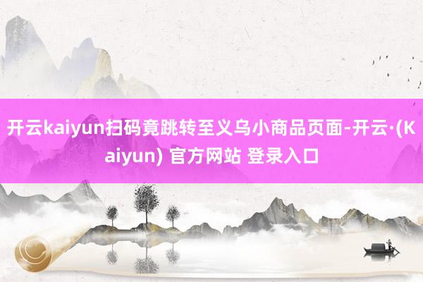 开云kaiyun扫码竟跳转至义乌小商品页面-开云·(Kaiyun) 官方网站 登录入口